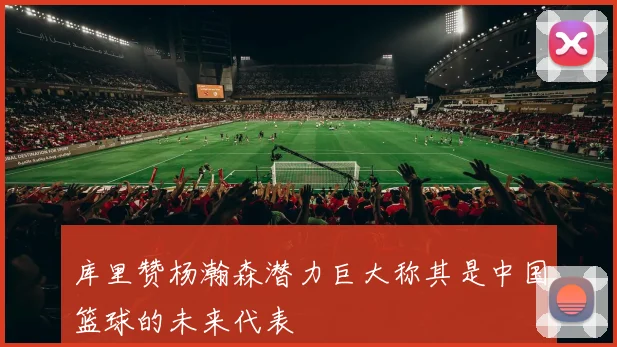 库里赞杨瀚森潜力巨大称其是中国篮球的未来代表