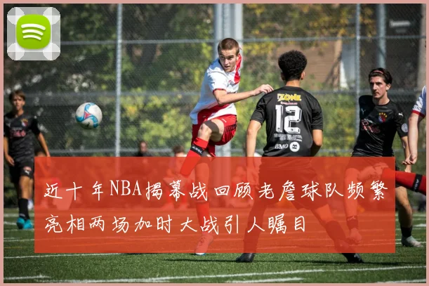 近十年NBA揭幕战回顾老詹球队频繁亮相两场加时大战引人瞩目
