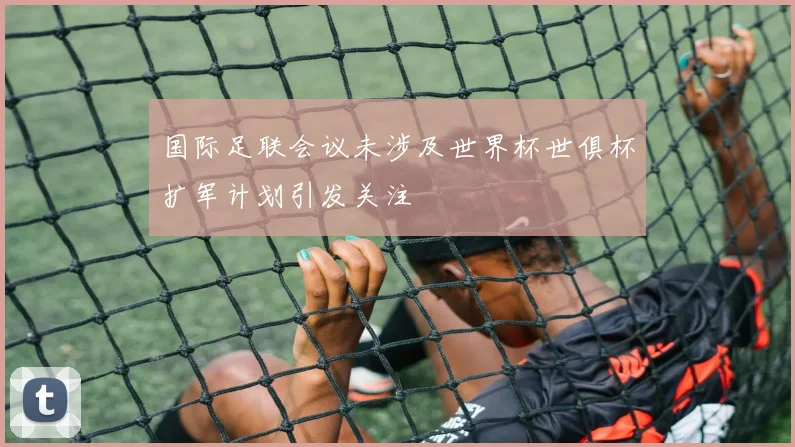 国际足联会议未涉及世界杯世俱杯扩军计划引发关注