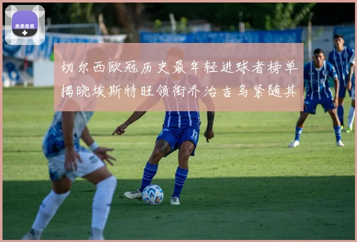 切尔西欧冠历史最年轻进球者榜单揭晓埃斯特旺领衔乔治吉乌紧随其后
