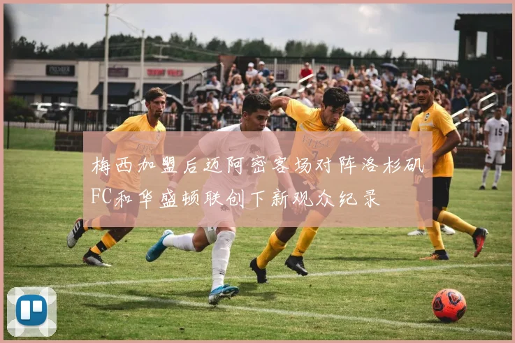 梅西加盟后迈阿密客场对阵洛杉矶FC和华盛顿联创下新观众纪录