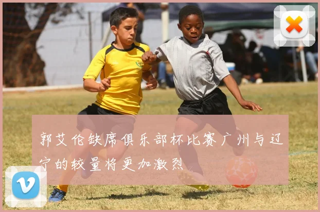 郭艾伦缺席俱乐部杯比赛广州与辽宁的较量将更加激烈