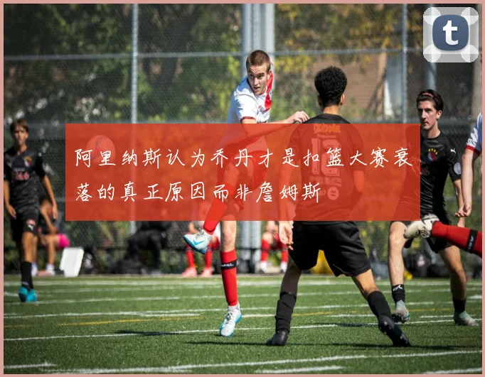 阿里纳斯认为乔丹才是扣篮大赛衰落的真正原因而非詹姆斯
