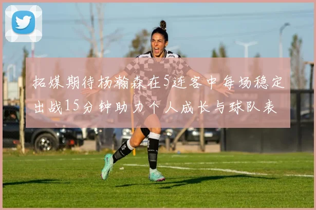 拓媒期待杨瀚森在5连客中每场稳定出战15分钟助力个人成长与球队表现