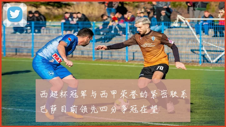 西超杯冠军与西甲荣誉的紧密联系巴萨目前领先四分争冠在望