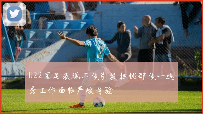 U22国足表现不佳引发担忧邵佳一选秀工作面临严峻考验