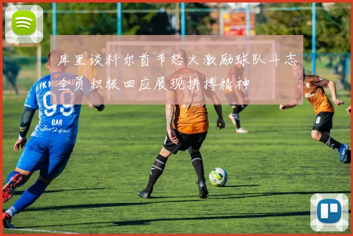 库里谈科尔首节怒火激励球队斗志全员积极回应展现拼搏精神
