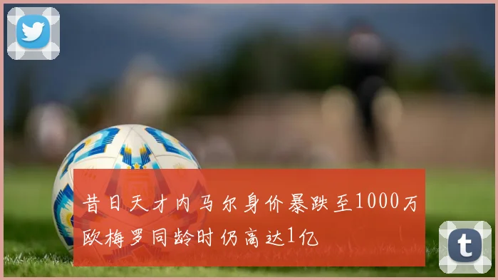昔日天才内马尔身价暴跌至1000万欧梅罗同龄时仍高达1亿
