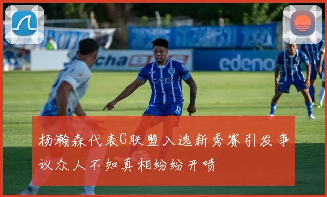 杨瀚森代表G联盟入选新秀赛引发争议众人不知真相纷纷开喷