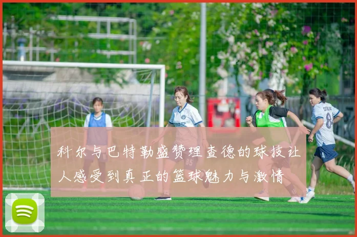 科尔与巴特勒盛赞理查德的球技让人感受到真正的篮球魅力与激情