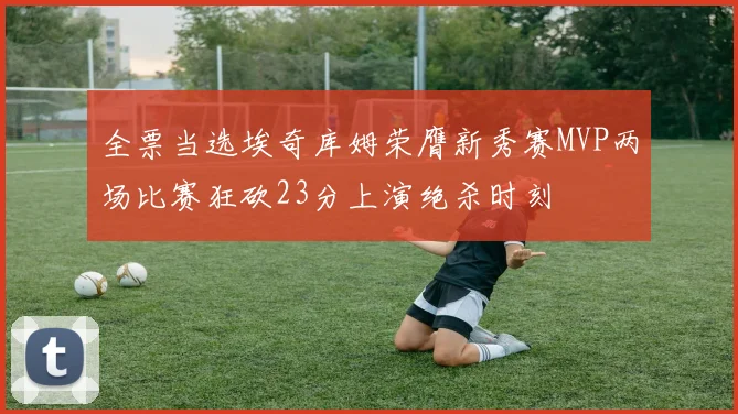 全票当选埃奇库姆荣膺新秀赛MVP两场比赛狂砍23分上演绝杀时刻