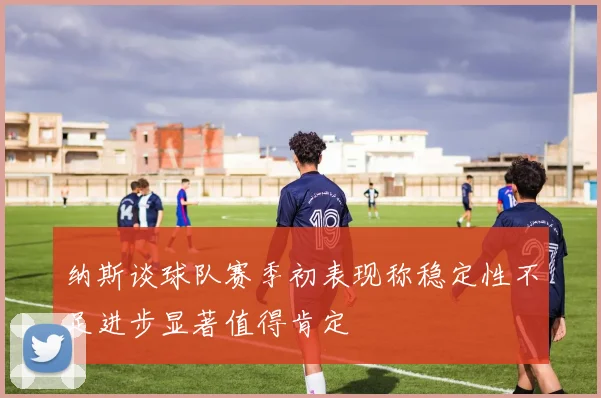 纳斯谈球队赛季初表现称稳定性不足进步显著值得肯定