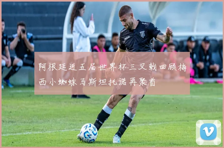 阿根廷近五届世界杯三叉戟回顾梅西小蜘蛛马斯坦托诺再聚首