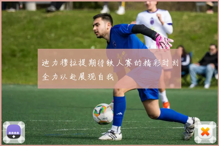 迪力穆拉提期待铁人赛的精彩时刻全力以赴展现自我