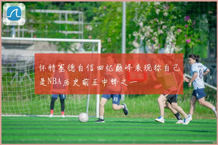 怀特塞德自信回忆巅峰表现称自己是NBA历史前五中锋之一