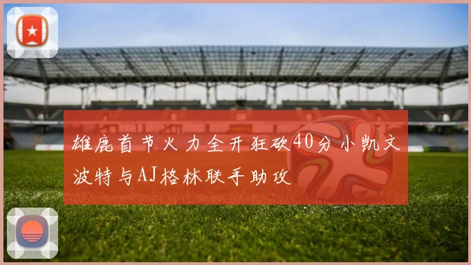 雄鹿首节火力全开狂砍40分小凯文波特与AJ格林联手助攻