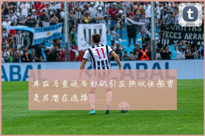 库兹马重返洛杉矶引发热议快船曾是其潜在选择