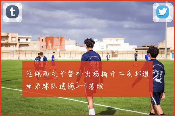 范佩西之子替补出场梅开二度却遭绝杀球队遗憾3-4落败