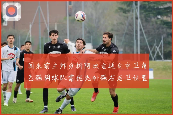 国米前主帅分析阿坎吉适合中卫角色强调球队需优先补强右后卫位置