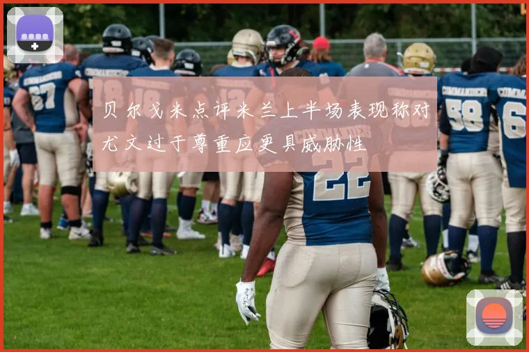 贝尔戈米点评米兰上半场表现称对尤文过于尊重应更具威胁性