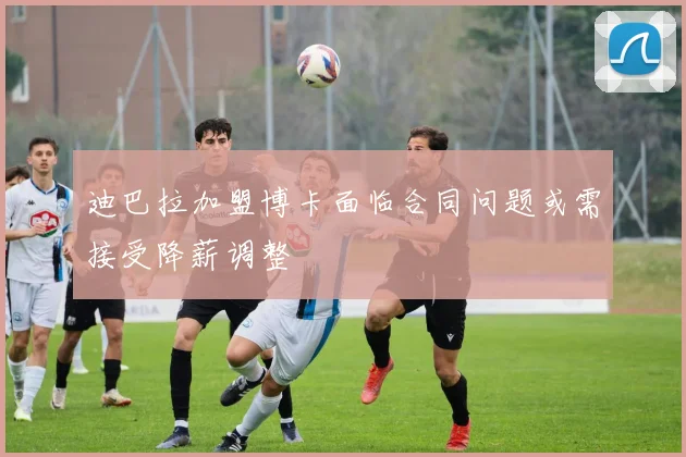 迪巴拉加盟博卡面临合同问题或需接受降薪调整