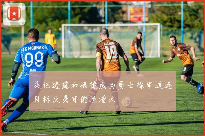 美记透露加福德成为勇士绿军追逐目标交易可能性增大
