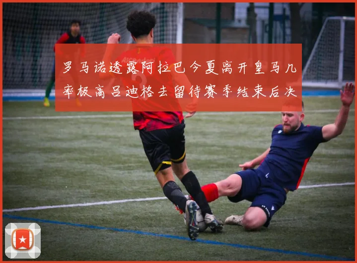 罗马诺透露阿拉巴今夏离开皇马几率极高吕迪格去留待赛季结束后决定