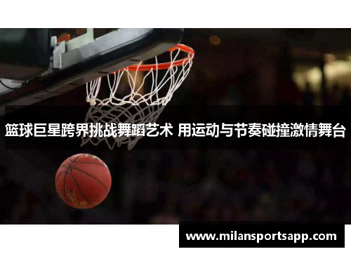篮球巨星跨界挑战舞蹈艺术 用运动与节奏碰撞激情舞台