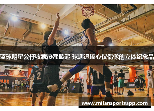篮球明星公仔收藏热潮掀起 球迷追捧心仪偶像的立体纪念品