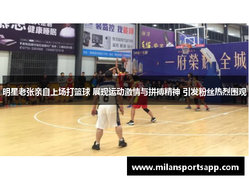 明星老张亲自上场打篮球 展现运动激情与拼搏精神 引发粉丝热烈围观
